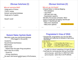 Obvious Solutions (1)
Why not centralize DNS?
•Single point of failure
Single point of failure
•Traffic volume
•Distant centralized database
•Distant centralized database
•Single point of update
•Doesn’t scale!
15-441 © 2008 5
Lecture 13
Obvious Solutions (2)
Why not use /etc/hosts?
•Original Name to Address Mapping
Or g nal Name to ddress Mapp ng
– Flat namespace
– /etc/hosts
– SRI kept main copy
– Downloaded regularly
g y
•Mid 80’s this became untenable. Why?
•Count of hosts was increasing: machine per
d i hi
domain Æ machine per user
– Many more downloads
M d t /etc/hosts still exists
15-441 © 2008 6
– Many more updates /etc/hosts still exists.
Lecture 13
Domain Name System Goals
y
•Basically a wide-area distributed database
(The biggest in the world!)
( he b ggest n the world!)
•Scalability
•Decentralized maintenance
Decentralized maintenance
•Robustness
•Global scope
Global scope
– Names mean the same thing everywhere
•Don’t need all of ACID
•Don t need all of ACID
– Atomicity
Strong consistency
15-441 © 2008 7
– Strong consistency
•Do need: distributed update/query & Performance
Lecture 13
Programmer’s View of DNS
• Conceptually, programmers can view the DNS
database as a collection of millions of host entry
structures:
structures:
/* DNS host entry structure */
struct hostent {
char *h name; /* official domain name of host */
_ ; / /
char **h_aliases; /* null-terminated array of domain names */
int h_addrtype; /* host address type (AF_INET) */
int h_length; /* length of an address, in bytes */
char **h addr list; /* null-termed array of in addr structs */
– in_addr is a struct consisting of 4-byte IP addr
_ _ y _
};
• Functions for retrieving host entries from DNS:
–gethostbyname: query key is a DNS host name.
k dd
15-441 © 2008 8
–gethostbyaddr: query key is an IP address.
Lecture 13
 
