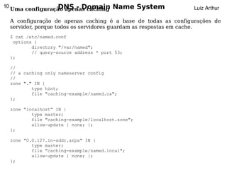 10                  DNS - Domain
     Uma configuração apenas caching       Name System            Luiz Arthur

     A configuração de apenas caching é a base de todas as configurações de
     servidor, porque todos os servidores guardam as respostas em cache.
     $ cat /etc/named.conf
      options {
             directory "/var/named";
             // query-source address * port 53;
     };

     //
     // a caching only nameserver config
     //
     zone "." IN {
             type hint;
             file "caching-example/named.ca";
     };

     zone "localhost" IN {
             type master;
             file "caching-example/localhost.zone";
             allow-update { none; };
     };

     zone "0.0.127.in-addr.arpa" IN {
             type master;
             file "caching-example/named.local";
             allow-update { none; };        
     };
 