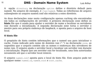 11                     DNS - Domain Name System                             Luiz Arthur

     A opção directory na declaração option define o diretório default para
     named. No arquivo de exemplo, é /var/named. Todas as referências de arquivo
     subseqüente no arquivo named.conf são relativas a estes diretório.

     As duas declarações zone nesta configuração apenas caching são encontradas
     em todas as configurações de servidor. A primeira declaração zone define os
     hints file que é usado para ajudar o servidor de nome a localizar os servidores
     raiz durante a inicialização. A segunda declaração zone torna o servidor o
     mestre para seu próprio endereço de loopback, e aponta para o arquivo de host
     local.

     O hints file

     O propósito do hints contém informações que o named usa para inicializar o
     cache. Como indicado pelo nome de domínio raiz (“.”) na declaração zone, as
     sugestões que o arquivo contém são os nomes e endereços dos servidores de
     nome raiz. O arquivo ajuda o servidor local a localizar um servidor raiz durante
     a inicialização. Depois que um servidor raiz for localizado, uma lista autorizadas
     novamente até que o servidor local reinicie.

     O arquivo named.conf aponta para o local do hints file. Este arquivo pode ter
     qualquer nome: named.ca, named.root e root.cache.
                                              
 