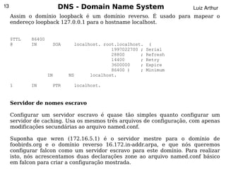 13                       DNS - Domain Name System                      Luiz Arthur
     Assim o domínio loopback é um domínio reverso. É usado para mapear o
     endereço loopback 127.0.0.1 para o hostname localhost.


     $TTL   86400
     @      IN       SOA     localhost. root.localhost.    (
                                           1997022700 ;   Serial
                                           28800      ;   Refresh
                                           14400      ;   Retry
                                           3600000    ;   Expire
                                           86400 )    ;   Minimum
                    IN     NS      localhost.

     1      IN       PTR     localhost.


     Servidor de nomes escravo

     Configurar um servidor escravo é quase tão simples quanto configurar um
     servidor de caching. Usa os mesmos três arquivos de configuração, com apenas
     modificações secundárias ao arquivo named.conf.

     Suponha que wren (172.16.5.1) é o servidor mestre para o domínio de
     foobirds.org e o domínio reverso 16.172.in-addr.arpa, e que nós queremos
     configurar falcon como um servidor escravo para este domínio. Para realizar
     isto, nós acrescentamos duas declarações zone ao arquivo named.conf básico
                                            
     em falcon para criar a configuração mostrada.
 