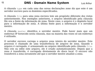 15                     DNS - Domain Name System                           Luiz Arthur

     A cláusula type em cada uma das novas declarações zone diz que este é um
     servidor escravo para os domínios especificados.

     A cláusula file para uma zona escrava tem um propósito diferente dos vistos
     anteriormente. Nos exemplos anteriores, o arquivo identificado pela cláusula
     file era a fonte da informação de zona. Neste caso, o arquivo é o depósito local
     para a informação de zona. A última fonte para a informação é o servidor
     mestre.

     A cláusula master identifica o servidor mestre. Pode haver mais que um
     endereço IP fornecido nesta cláusula, mas na maioria das vezes só um endereço
     é utilizado.

     O servidor escravo carrega o arquivo zona inteiro do servidor mestre. Este
     processo é chamado de uma transferência de arquivo de zona. Quando o
     arquivo é carregado, é armazenado no arquivo identificado pela cláusula file.
     Não crie ou edite este arquivo, ele é criado automaticamente. Depois que a
     zona é transferida, é carregada diretamente do disco local. O escravo não
     transferirá a zona novamente até que o servidor mestre atualize a zona.




                                             
 