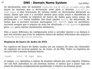 17                    DNS - Domain Name System                           Luiz Arthur
     As declarações zone do domínios foobirds.org e 172.16.in-addr.arpa são
     quase as mesmas que a declaração zone para o domínio 0.0.127.in-
     addr.arpa, e elas funcionam do mesmo modo: as declarações declaram as
     zonas, dizem que este é o servidor mestre para estas zonas e identificam os
     arquivos que contêm os registros de banco de dados para estas zonas. As
     declarações zone novas também têm duas opções notify foi adicionada, de
     forma que o servidor enviará mensagens DNS NOTIFY para os servidores
     escravos sempre que o arquivo de zona for atualizado allow-update é ajustada
     para none para rejeitar atualizações dinâmicas.

     Mas a maior diferença da configuração entre o servidor mestre e os demais é
     que nós teremos que criar os arquivos (banco de dados) referentes aos arquivos
     foobirds.hosts e 172.16.reverse.

     Registros de banco de dados do DNS

     Os registros de banco de dados usados em um arquivo de zona são chamados
     de registros de recurso padrão ou, às vezes, só de RRs. Todos os registros de
     recurso têm o mesmo formato básico:

     [name]     [ttl] IN type      data

     O campo name identifica o objeto de domínio afitado por este registro. Poderia
     ser um host individual ou um domínio inteiro. A menos que o nome seja um
                                           
     nome de domínio completamente qualificado, é relativo ao domínio atual.
 