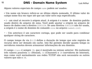 18                     DNS - Domain Name System                           Luiz Arthur

     Alguns valores especiais de campo name podem ser usados:

     ●Um nome em branco refere-se ao último objeto nomeado. O último valor do
     campo nome fica em vigor até que um valor novo seja especificado;

     ●@ - um sinal at recorre à origem atual. A origem é o nome de domínio padrão
     usado dentro do arquivo de zona. Você pode ajustar a origem no arquivo de
     banco de dados com a diretiva $ORIGIN. Se uma diretiva $ORIGIN não for usada,
     a origem é o nome de domínio do comando zone no arquivo named.conf.

     * - Um asterisco é um caractere coringa, que pode ser usado para combinar
     qualquer string de caractere.

     O campo tempo de via (ttl) define a duração de tempo que este registro de
     recurso deve ser deixado em cache. Isto lhe permite decidir quanto tempo os
     servidores remotos devem armazenar informações de seu domínio.

     O campo class é sempre IN, que é mostrado na sintaxe anterior. Há realmente
     três valores possíveis HS (Hesiod), CS (Chaosnet) e IN (servidores de Internet),
     mas como você normalmente usa redes TCP/IP não será necessário os outros
     valores que não o IN.

                                             
 