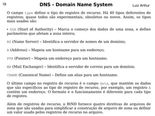19                     DNS - Domain Name System                           Luiz Arthur

     O campo type define o tipo de registro de recurso. Há 40 tipos deferentes de
     registros; quase todos são experimentais, obsoletos ou novos. Assim, os tipos
     mais usados são:

     ●SOA (Start of Authority) – Marca o começo dos dados de uma zona, e define
     parâmetros que afetam a zona inteira;

     NS (Name Server) – Identifica o servidor de nomes de um domínio;

     A (Address) – Mapeia um hostname para um endereço;

     PTR (Pointer) – Mapeia um endereço para um hostname;

     MX (Mail Exchanger) – Identifica o servidor de correio para um domínio.

     CNAME (Canonical Name) – Define um alias para um hostname.

     O último campo no registro de recurso é o campo data, que mantém os dados
     que são específicos ao tipo de registro de recurso, por exemplo, um registro A
     contém um endereço. O formato e o funcionamento é diferente para cada tipo
     de registro.

     Além de registros de recurso, o BIND fornece quatro diretivas de arquivos de
     zona que são usadas para simplificar a  construção de arquivo de zona ou definir
      
     um valor usado pelos registros de recurso no arquivo.
 