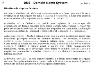 20                     DNS - Domain Name System                           Luiz Arthur

     Diretivas de arquivo de zona

     As quatro diretivas são divididas uniformemente em duas, que simplificam a
     construção de um arquivo de zona, $INCLUDE e $GENERATE; e duas que definem
     valores usados pelos registros de recursos $ ORIGIN e $TTL.

     A diretiva $TTL – Define a TTL padrão para registros de recurso que não
     especificam um tempo explícito para serem considerados válidos. O valor TTL
     pode ser especificado com um número em segundos ou como uma combinação
     de números e letras (w [semana], d [dia], h [hora], m [minuto] e s [segundo]).

     A diretiva $ORIGIN – Ajusta a origem atual, que é o nome de domínio usado para
     completar quaisquer nomes de domínio relativo. Por exemplo, a diretiva
     $ORIGIN ducks.foobirds.org. muda a origem para            ducks.foobirds.org.
     Como todos os nomes em um arquivo de zona, o nome de domínio na diretiva
     $ORIGIN é relativo à origem atual, a menos que esteja completamente
     qualificado. Assim, se a declaração zone define o domínio foobirds.org e o
     arquivo de zona contém a diretiva $ORIGIN ducks o efeito é o mesmo como na
     diretiva anterior.

     A diretiva $INCLUDE – Lê um arquivo externo, e o inclui como parte do arquivo
     de zona. O arquivo é incluído no ponto onde a diretiva ocorre. Assim, é possível
     dividir um domínio grande em vários arquivos diferentes.
                                            
 
