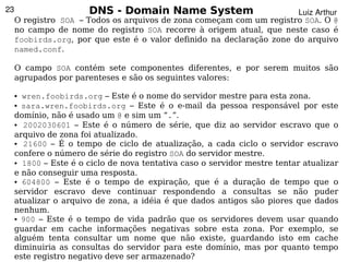 23                     DNS - Domain Name System                        Luiz Arthur
     O registro SOA – Todos os arquivos de zona começam com um registro SOA. O @
     no campo de nome do registro SOA recorre à origem atual, que neste caso é
     foobirds.org, por que este é o valor definido na declaração zone do arquivo
     named.conf.

     O campo SOA contém sete componentes diferentes, e por serem muitos são
     agrupados por parenteses e são os seguintes valores:

     ●   wren.foobirds.org – Este é o nome do servidor mestre para esta zona.
     ● sara.wren.foobirds.org – Este é o e-mail da pessoa responsável por este


     domínio, não é usado um @ e sim um “.”.
     ●   2002030601 – Este é o número de série, que diz ao servidor escravo que o
     arquivo de zona foi atualizado.
     ●   21600 – É o tempo de ciclo de atualização, a cada ciclo o servidor escravo
     confere o número de série do registro SOA do servidor mestre.
     ● 1800 – Este é o ciclo de nova tentativa caso o servidor mestre tentar atualizar


     e não conseguir uma resposta.
     ● 604800 – Este é o tempo de expiração, que é a duração de tempo que o


     servidor escravo deve continuar respondendo a consultas se não puder
     atualizar o arquivo de zona, a idéia é que dados antigos são piores que dados
     nenhum.
     ● 900 – Este é o tempo de vida padrão que os servidores devem usar quando


     guardar em cache informações negativas sobre esta zona. Por exemplo, se
     alguém tenta consultar um nome que não existe, guardando isto em cache
                                              
     diminuiria as consultas do servidor para este domínio, mas por quanto tempo
     este registro negativo deve ser armazenado?
 