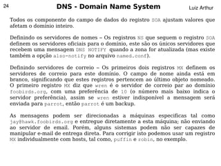 24                     DNS - Domain Name System                           Luiz Arthur

     Todos os componente do campo de dados do registro SOA ajustam valores que
     afetam o domínio inteiro.

     Definindo os servidores de nomes – Os registros NS que seguem o registro SOA
     definem os servidores oficiais para o domínio, este são os únicos servidores que
     recebem uma mensagem DNS NOTIFY quando a zona for atualizada (mas existe
     também a opção also-notify no arquivo named.conf).

     Definindo servidores de correio – Os primeiros dois registros MX definem os
     servidores de correio para este domínio. O campo de nome ainda está em
     branco, significando que estes registros pertencem ao último objeto nomeado.
     O primeiro registro MX diz que wren é o servidor de correio par ao domínio
     foobirds.org, com uma preferência de 10 (o número mais baixo indica o
     servidor preferência), assim se wren estiver indisponível a mensagem será
     enviada para parrot, então parrot é um backup.

     As mensagens podem ser direcionadas a máquinas especificas tal como
     jay@hawk.foobirds.org e entregue diretamente a esta máquina; não enviando
     ao servidor de email. Porém, alguns sistemas podem não ser capazes de
     manipular e-mail de entrega direta. Para corrigir isto podemos usar um registro
     MX individualmente com hosts, tal como, puffin e robin, no exemplo.

                                             
 