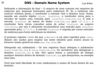25                    DNS - Domain Name System                         Luiz Arthur

     Definindo a informação do host – O arquivo de zona consiste em registros de
     endereço que mapeiam hostnames para endereços IP. Se o endereço não
     contiver nenhum ponto, o resolvedor o estende com o domínio local. Assim,
     quando um usuário digitar telnet localhost, o resolvedor envia para o
     servidor de nomes uma consulta para localhost.foobirds.org. E sem a
     entrada localhost no banco de dados foobirds.org para 127.0.0.1 o
     resolvedor faria várias consultas antes de achar localhost no arquivo
     /etc/hosts, por isto é altamente recomendável uma entrada para localhost
     apontando para 127.0.0.1. A entrada localhost é seguida por várias entradas
     de endereço para hosts individuais no domínio.

     O primeiro registro CNAME diz que redbreast é um alias (apelido) para robin.
     Aliases são usados para mapear um nome obsoleto para nomes atuais ou
     fornecer nomes genéricos como www, ftp, news, etc.

     Delegando um subdomínio – Os seis registros finais delegam o subdomínio
     swans.foobirds.org e terns.foobirds.org. Os servidores raiz delegaram o
     domínio foobirds.org a nós. Nós agora temos a autoridade de delegar
     qualquer domínio dentro do domínio foobirds.org que desejarmos, no exemplo
     mais dois.

     Você tem total liberdade de criar subdomínios e nomes de hosts dentro de seu
     domínio.
                                            
 