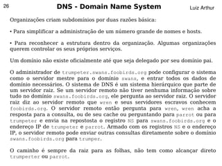 26                       DNS - Domain Name System                         Luiz Arthur

     Organizações criam subdomínios por duas razões básica:

     ●   Para simplificar a administração de um número grande de nomes e hosts.

     ●Para reconhecer a estrutura dentro da organização. Algumas organizações
     querem controlar os seus próprios serviços.

     Um domínio não existe oficialmente até que seja delegado por seu domínio pai.

     O administrador de trumpeter.swans.foobirds.org pode configurar o sistema
     como o servidor mestre para o domínio swans, e entrar todos os dados de
     domínio necessários. O sistema de DNS é um sistema hierárquico que parte de
     um servidor raiz. Se um servidor remoto não tiver nenhuma informação sobre
     tudo no domínio swans.foobirds.org, ele pergunta ao servidor raiz. O servidor
     raiz diz ao servidor remoto que wren e seus servidores escravos conhecem
     foobirds.org. O servidor remoto então pergunta para wren, wren acha a
     resposta para a consulta, ou de seu cache ou perguntando para parrot ou para
     trumpeter e envia na repostosta o registro NS para swans.foobirds.org e o
     endereço IP de trumpeter e parrot. Armado com os registros NS e o endereço
     IP, o servidor remoto pode enviar outras consultas diretamente sobre o domínio
     swans.foobirds.org para trumper.

     O caminho é sempre da raiz para as folhas, não tem como alcançar direto
                                        
     trumperter ou parrot.
 