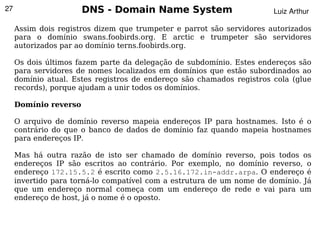 27                     DNS - Domain Name System                        Luiz Arthur

     Assim dois registros dizem que trumpeter e parrot são servidores autorizados
     para o domínio swans.foobirds.org. E arctic e trumpeter são servidores
     autorizados par ao domínio terns.foobirds.org.

     Os dois últimos fazem parte da delegação de subdomínio. Estes endereços são
     para servidores de nomes localizados em domínios que estão subordinados ao
     domínio atual. Estes registros de endereço são chamados registros cola (glue
     records), porque ajudam a unir todos os domínios.

     Domínio reverso

     O arquivo de domínio reverso mapeia endereços IP para hostnames. Isto é o
     contrário do que o banco de dados de domínio faz quando mapeia hostnames
     para endereços IP.

     Mas há outra razão de isto ser chamado de domínio reverso, pois todos os
     endereços IP são escritos ao contrário. Por exemplo, no domínio reverso, o
     endereço 172.15.5.2 é escrito como 2.5.16.172.in-addr.arpa. O endereço é
     invertido para torná-lo compatível com a estrutura de um nome de domínio. Já
     que um endereço normal começa com um endereço de rede e vai para um
     endereço de host, já o nome é o oposto.


                                           
 