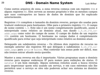 29                    DNS - Domain Name System                          Luiz Arthur

     Como outros arquivos de zona, a zona reversa começa com um registro SOA e
     alguns registros NS. Eles servem ao mesmo propósito e têm os mesmos campos
     que suas contrapartes no banco de dados de domínio que foi explicado
     anteriormente.

     Registros PTR compõem o tamanho do domínio reverso, porque são usadas para
     traduzir endereços para hostnames. Olhe para o primeiro registro PTR. O campo
     de nome contém 1.5. Este não é um nome completamente qualificado, assim é
     interpretado como relativo ao domínio atual, nos dando 1.5.16.172.in-
     addr.arpa como valor do campo de nome. O campo de dados de um registro
     PTR contém um hostname. O hostname no campo dados é completamente
     qualificado para evitar que seja interpretado como relativo ao domínio atual.

     Delegando um subdomínio reverso – Os últimos dois registros de recurso no
     exemplo anterior são registros NS que delegam o subdomínio 6.16.172.in-
     addr.arpa para artic e falcon. Mas controlar tais zonas pode ser difícil, mas
     não iremos entrar afundo nesta questão.

     Manter a zona reversa em dia é importante. Vários programas usam o domínio
     reverso para mapear endereços IP para nomes para exibições de status. O
     netstat é um bom exemplo. Alguns sistemas remotos usam a busca reversa
     para inspecionar quem está usando um serviço, e em caso extremos não lhe
     permitirá usar o serviço se eles não puderem achar seu sistema no domínio
                                           
     reverso.
 