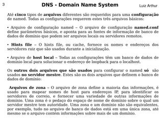 3                    DNS - Domain Name System                         Luiz Arthur

    Até cinco tipos de arquivos diferentes são requeridos para uma configuração
    de named. Todas as configurações requerem estes três arquivos básicos:

    ●Arquivo de configuração named – O arquivo de configuração named.conf
    define parâmetros básicos, e aponta para as fontes de informação de banco de
    dados de domínio que podem ser arquivos locais ou servidores remotos.

    ● Hints file – O hints file, ou cache, fornece os nomes e endereços dos
    servidores raiz que são usados durante a inicialização.

    ●Arquivo de host local – Todas as configurações têm um banco de dados de
    domínio local para solucionar o endereço de loopback para o localhost.

    Os outros dois arquivos que são usados para configurar o named só são
    usados no servidor mestre. Estes são os dois arquivos que definem o banco de
    dados de domínio:

      Arquivos de zona – O arquivo de zona define a maioria das informações, é
    usado para mapear nomes de host para endereços IP para identificar os
                                                          ,
    servidores de correio, e fornecer uma variedade de outras informações de
    domínio. Uma zona é o pedaço do espaço de nome de domínio sobre o qual um
    servidor mestre tem autoridade. Uma zona e um domínio não são equivalentes,
    por exemplo, tudo no arquivo de banco de dados está em uma única zona, até
    mesmo se o arquivo contém informações sobre mais de um domínio.
                                         
 