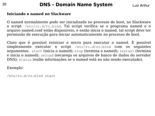 30                     DNS - Domain Name System                            Luiz Arthur

     Iniciando o named no Slackware

     O named normalmente pode ser inicializado no processo de boot, no Slackware
     o script /etc/rc.d/rc.bind. Tal script verifica se o programa named e o
     arquivo named.conf estão disponíveis, e então inicia o named, tal script deve ter
     permissão de execução para iniciar automaticamente no processo de boot.

     Claro que é possível reiniciar o micro para executar o named. É possível
     simplesmente executar o script /etc/rc.d/rc.bind com os seguintes
     argumentos: start (inicia o named); stop (termina o named); restart (termina
     e inicia o named); reload (recarega os arquivos de banco de dados do servidor
     DNS); status (exibe informações se o named está ou não sendo executado).

     Exemplo:

     /etc/rc.d/rc.bind start




                                             
 