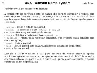 31                    DNS - Domain Name System                           Luiz Arthur

     Ferramentas de controle do named

     A ferramenta de gerenciamento do named lhe permite controlar o named, com
     ele você pode fazer um reload, com o seguinte comando: rndc reload. É claro
     que tem como fazer isto com o comando kill ou killall. Outras opções para o
     rndc são:

     ● status – Exibe o estado do named;
     ● dumpdb - Descarrega o cache em named_dump.db;

     ● reload – Recarrega o servidor de nome;

     ● trace – Habilita o rastreamento em named.run;

     ●  querylog – Altera para registrar consultas, que registra cada consulta que
     entra em syslog;
     ● start – Incia o named;

     ● halt – Para o named sem salvar atualizações dinâmicas pendentes;

     ● stop – Para o named.




     Atenção o BIND 8 utiliza o ndc para controle do named algumas opções
     funcionam apenas no ndc e outras apenas no rndc que é do BIND 9. A maior
     diferença entre o ndc para o rndc é que o rndc permite acesso remoto, o acesso
     é feito via chave criptográfica.

                                            
 