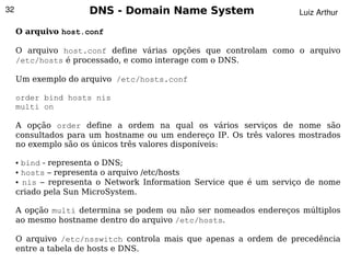 32                   DNS - Domain Name System                       Luiz Arthur

     O arquivo host.conf

     O arquivo host.conf define várias opções que controlam como o arquivo
     /etc/hosts é processado, e como interage com o DNS.

     Um exemplo do arquivo /etc/hosts.conf

     order bind hosts nis
     multi on

     A opção order define a ordem na qual os vários serviços de nome são
     consultados para um hostname ou um endereço IP. Os três valores mostrados
     no exemplo são os únicos três valores disponíveis:

     ● bind - representa o DNS;
     ● hosts – representa o arquivo /etc/hosts

     ● nis – representa o Network Information Service que é um serviço de nome


     criado pela Sun MicroSystem.

     A opção multi determina se podem ou não ser nomeados endereços múltiplos
     ao mesmo hostname dentro do arquivo /etc/hosts.

     O arquivo /etc/nsswitch controla mais que apenas a ordem de precedência
                                         
     entre a tabela de hosts e DNS.
 
