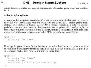 5                    DNS - Domain Name System                           Luiz Arthur

    Agora iremos estudar as opções comumente utilizadas para criar um servidor
    DNS.

    A declaração options

    A maioria dos arquivos named.conf inicia-se com uma declaração options, e
    somente uma declaração options pode ser utilizada. Esta define parâmetros
    globais que afetam a forma que o BIND opera. Também ajusta os valores
    padrões usados por outras declarações no arquivo de configuração. A
    declaração options, geralmente mais usada, define o diretório de trabalho para
    o servidor, onde os arquivos do servidor BIND deverão ser depositados:

    options {
       directory “/var/named”;
    };

    Uma opção possível é a forwardes faz o servidor local expedir para uma lista
    específica de servidores todas as consultas que não pode solucionar a partir de
    seu próprio cache, isto reduz o número de consultas.

    Options {
       directory “/var/named”;
       forward first;
                                      
       forwarders { 172.16.5.1; 172.16.5.2; };
    };
 