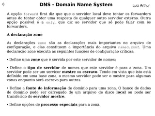 6                       DNS - Domain Name System                       Luiz Arthur

    A opção forward first diz que que o servidor local deve tentar os forwarders
    antes de tentar obter uma resposta de qualquer outro servidor externo. Outra
    opção possível é a only, que diz ao servidor que só pode falar com os
    forwarders.

    A declaração zone

    As declarações zone são as declarações mais importantes no arquivo de
    configuração, e elas constituem a importância do arquivo named.conf. Uma
    declaração zone executa as seguintes funções de configuração críticas:

    ●   Define uma zone que é servida por este servidor de nomes;

    ● Define o tipo de servidor de nomes que este servidor é para a zona. Um
    servidor pode ser um servicor mestre ou escravo. Tendo em vista que isto está
    definido em uma base zona, o mesmo servidor pode ser o mestre para algumas
    zonas enquanto será escravo para outras.

    ● Define a fonte de informação de domínio para uma zona. O banco de dados
    de domínio pode ser carregado de um arquivo de disco local ou pode ser
    transferido do servidor mestre.

    ●   Define opções de processo especiais para a zona.
                                             
 