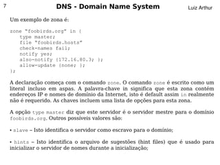 7                       DNS - Domain Name System                          Luiz Arthur

    Um exemplo de zona é:

    zone “foobirds.org” in {
       type master;
       file “foobirds.hosts”
       check-names fail;
       notify yes;
       also-notify {172.16.80.3; };
       allow-update {none; };
    };

    A declaração começa com o comando zone. O comando zone é escrito como um
    literal incluso em aspas. A palavra-chave in significa que esta zona contém
    endereços IP e nomes de domínio da Internet, isto é default assim in realmente
    não é requerido. As chaves incluem uma lista de opções para esta zona.

    A opção type master diz que este servidor é o servidor mestre para o domínio
    foobirds.org. Outros possíveis valores são:

    ●   slave – Isto identifica o servidor como escravo para o domínio;

    ● hints – Isto identifica o arquivo de sugestões (hint files) que é usado para
    inicializar o servidor de nomes durante a inicialização;
                                              
 