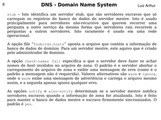 8                    DNS - Domain Name System                         Luiz Arthur

    stub – Isto identifica um servidor stub, que são servidores escravos que só
    carregam os registros do banco de dados do servidor mestre. Isto é usado
    principalmente para servidores não-recursivo que querem recorrer uma
    pergunta a outro serviço da mesma forma que servidores raiz recorrem a
    perguntas a outros servidores. Isto raramente é usado em uma rede
    operacional.

    A opção file “foobirds.hosts” aponta o arquivo que contém a informação de
    banco de dados de domínio. Para um servidor mestre, este aquivo que é criado
    pelo administrador de domínio.

    A opção check-names fail especifica o que o servidor deve fazer se achar
    nomes de host inválidos no arquivo de zona. O padrão é o servidor abortar o
    carregamento do arquivo de zona e exibir uma mensagem de erro (como é o
    padrão a mensagem não é requerida). Valores alternativos são warm e ignore,
    onde o warm exibe uma mensagem de advertência e carrega o arquivo mesmo
    assim, e a segunda apenas ignora qualquer erro.

    As opções notify e also-notify determinam se o servidor mestre notifica
    servidores escravos quando a informação de zona for atualizada. Isto é feito
    para manter o banco de dados mestre e escravo firmemente sincronizados. O
    padrão é yes.
                                          
 
