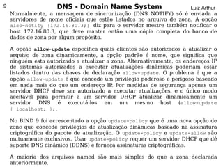 9                    DNS - Domain Name System                        Luiz Arthur
    Normalmente, a mensagem de sincronização (DNS NOTIFY) só é enviada a
    servidores de nome oficiais que estão listados no arquivo de zona. A opção
    also-notity {172.16.80.3;} diz para o servidor mestre também notificar o
    host 172.16.80.3, que deve manter então uma cópia completa do banco de
    dados de zona por algum propósito.

    A opção allow-update especifica quais clientes são autorizados a atualizar o
    arquivo de zona dinamicamente, a opção padrão é nome, que significa que
    ninguém esta autorizado a atualizar a zona. Alternativamente, os endereços IP
    de sistemas autorizados a executar atualizações dinâmicas poderiam estar
    listados dentro das chaves de declaração allow-update. O problema é que a
    opção allow-update é que concede um privilégio poderoso e perigoso baseado
    em nada mais do que um endereço IP. Por medidas de segurança apenas um
    servidor DHCP deve ser autorizado a executar atualizações, e o único modo
    aceitável para permitir a um servidor DHCP atualizar dinamicamente um
    servidor DNS é executá-los em um mesmo host (allow-update
    { localhost; };.

    No BIND 9 foi acrescentado a opção update-policy que é uma nova opção de
    zone que concede privilégios de atualização dinâmicas baseado na assinatura
    criptográfica do pacote de atualização. O update-policy e update-allow são
    mutuamente exclusivos. Usar update-policy requer um servidor DHCP que dê
    suporte DNS dinâmico (DDNS) e forneça assinaturas criptográficas.
                                          
    A maioria dos arquivos named são mais simples do que a zona declarada
    anteriormente.
 