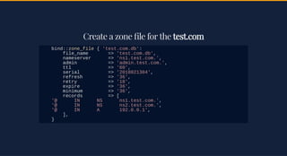 Create a zone le for theCreate a zone le for the test.comtest.com
bind::zone_file { 'test.com.db':
file_name => 'test.com.db',
nameserver => 'ns1.test.com.',
admin => 'admin.test.com.',
ttl => '60',
serial => '2018021304',
refresh => '36',
retry => '18',
expire => '36',
minimum => '36',
records => [
'@ IN NS ns1.test.com.',
'@ IN NS ns2.test.com.',
'@ IN A 192.0.0.1',
],
}
 