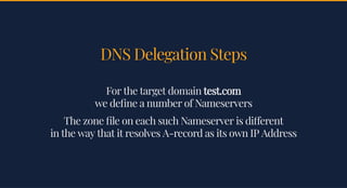 DNS Delegation StepsDNS Delegation Steps
For the target domainFor the target domain test.comtest.com
we de ne a number of Nameserverswe de ne a number of Nameservers
The zone le on each such Nameserver is di erentThe zone le on each such Nameserver is di erent
in the way that it resolves A-record as its own IP Addressin the way that it resolves A-record as its own IP Address
 