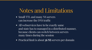 Notes and LimitationsNotes and Limitations
Small TTL and many NS serversSmall TTL and many NS servers
can increase the DNS tra ccan increase the DNS tra c
All webservices have to be exactly sameAll webservices have to be exactly same
and state has to managed in a distributed manner,and state has to managed in a distributed manner,
because clients can switch between serversbecause clients can switch between servers
many times during the sessionmany times during the session
Practical limit is aboutPractical limit is about 36 NS36 NS servers per domainservers per domain
 