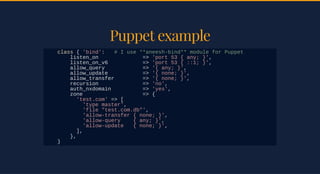 Puppet examplePuppet example
class { 'bind': # I use **aneesh-bind** module for Puppet
listen_on => 'port 53 { any; }',
listen_on_v6 => 'port 53 { ::1; }',
allow_query => '{ any; }',
allow_update => '{ none; }',
allow_transfer => '{ none; }',
recursion => 'no',
auth_nxdomain => 'yes',
zone => {
'test.com' => [
'type master',
'file "test.com.db"',
'allow-transfer { none; }',
'allow-query { any; }',
'allow-update { none; }',
],
},
}
 
