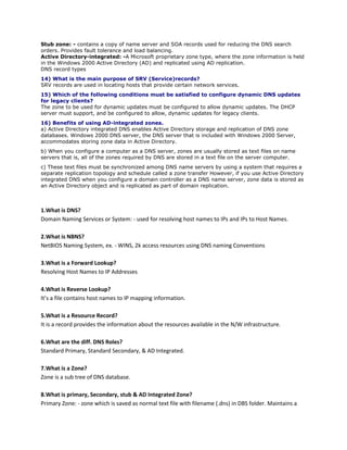 Stub zone: - contains a copy of name server and SOA records used for reducing the DNS search
orders. Provides fault tolerance and load balancing.
Active Directory-integrated: -A Microsoft proprietary zone type, where the zone information is held
in the Windows 2000 Active Directory (AD) and replicated using AD replication.
DNS record types
14) What is the main purpose of SRV (Service)records?
SRV records are used in locating hosts that provide certain network services.
15) Which of the following conditions must be satisfied to configure dynamic DNS updates
for legacy clients?
The zone to be used for dynamic updates must be configured to allow dynamic updates. The DHCP
server must support, and be configured to allow, dynamic updates for legacy clients.
16) Benefits of using AD-integrated zones.
a) Active Directory integrated DNS enables Active Directory storage and replication of DNS zone
databases. Windows 2000 DNS server, the DNS server that is included with Windows 2000 Server,
accommodates storing zone data in Active Directory.
b) When you configure a computer as a DNS server, zones are usually stored as text files on name
servers that is, all of the zones required by DNS are stored in a text file on the server computer.
c) These text files must be synchronized among DNS name servers by using a system that requires a
separate replication topology and schedule called a zone transfer However, if you use Active Directory
integrated DNS when you configure a domain controller as a DNS name server, zone data is stored as
an Active Directory object and is replicated as part of domain replication.

1.What is DNS?
Domain Naming Services or System: - used for resolving host names to IPs and IPs to Host Names.
2.What is NBNS?
NetBIOS Naming System, ex. - WINS, 2k access resources using DNS naming Conventions
3.What is a Forward Lookup?
Resolving Host Names to IP Addresses
4.What is Reverse Lookup?
It’s a file contains host names to IP mapping information.
5.What is a Resource Record?
It is a record provides the information about the resources available in the N/W infrastructure.
6.What are the diff. DNS Roles?
Standard Primary, Standard Secondary, & AD Integrated.
7.What is a Zone?
Zone is a sub tree of DNS database.
8.What is primary, Secondary, stub & AD Integrated Zone?
Primary Zone: - zone which is saved as normal text file with filename (.dns) in DBS folder. Maintains a

 