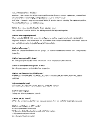read, write copy of zone database
Secondary Zone: - maintains a read only copy of zone database on another DNS server. Provides fault
tolerance and load balancing by acting as backup server to primary server.
Stub zone: - contains a copy of name server and SOA records used for reducing the DNS search orders.
Provides fault tolerance and load balancing.
9.What does a zone consist of & why do we require a zone?
Zone consists of resource records and we require zone for representing sites.
10.What is Caching Only Server?
When we install 2000 & 2003 server it is configured as caching only server where it maintains the
frequently accessed sites information and again when we access the same site for next time it is obtain
from cached information instead of going to the actual site.
11.What is forwarder?
When one DNS server can’t receive the query it can be forwarded to another DNS once configured as
forwarder.
12.What is secondary DNS Server?
It is backup for primary DNS where it maintains a read only copy of DNS database.
13.How to enable Dynamic updates in DNS?
Start>Program>Admin tools> DNS >Zone properties.
14.What are the properties of DNS server?
INTERFACES, FORWARDERS, ADVANCED, ROUTINGS, SECURITY, MONITORING, LOGGING, DEBUG
LOGGING.
15.Properties of a Zone?
General, SOA, NAMESERVER, WINS, Security, and ZONE Transfer.
16.What is scavenging?
Finding and deleting unwanted records.
17.What are SRV records?
SRV are the service records, there are 6 service records. They are useful for locating the services.
18.What are the types of SRV records?
MSDCS:Contains DCs information
TCP:Contains Global Catalog, Kerberos & LDAP information.
UDP:Contains Sites information
Sites:Contains Sites information

 