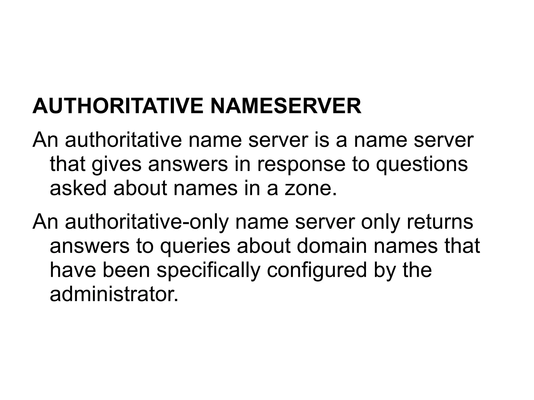 AUTHORITATIVE NAMESERVER
An authoritative name server is a name server
 that gives answers in response to questions
 asked about names in a zone.
An authoritative-only name server only returns
 answers to queries about domain names that
 have been specifically configured by the
 administrator.
 