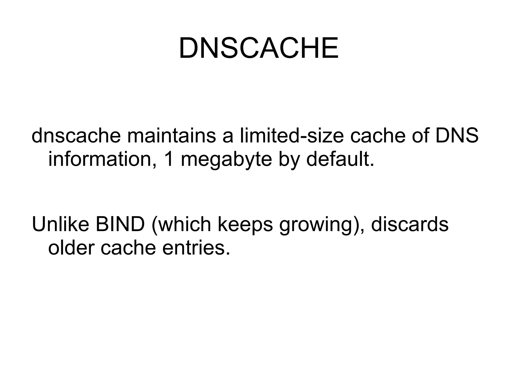 DNSCACHE

dnscache maintains a limited-size cache of DNS
 information, 1 megabyte by default.


Unlike BIND (which keeps growing), discards
 older cache entries.
 