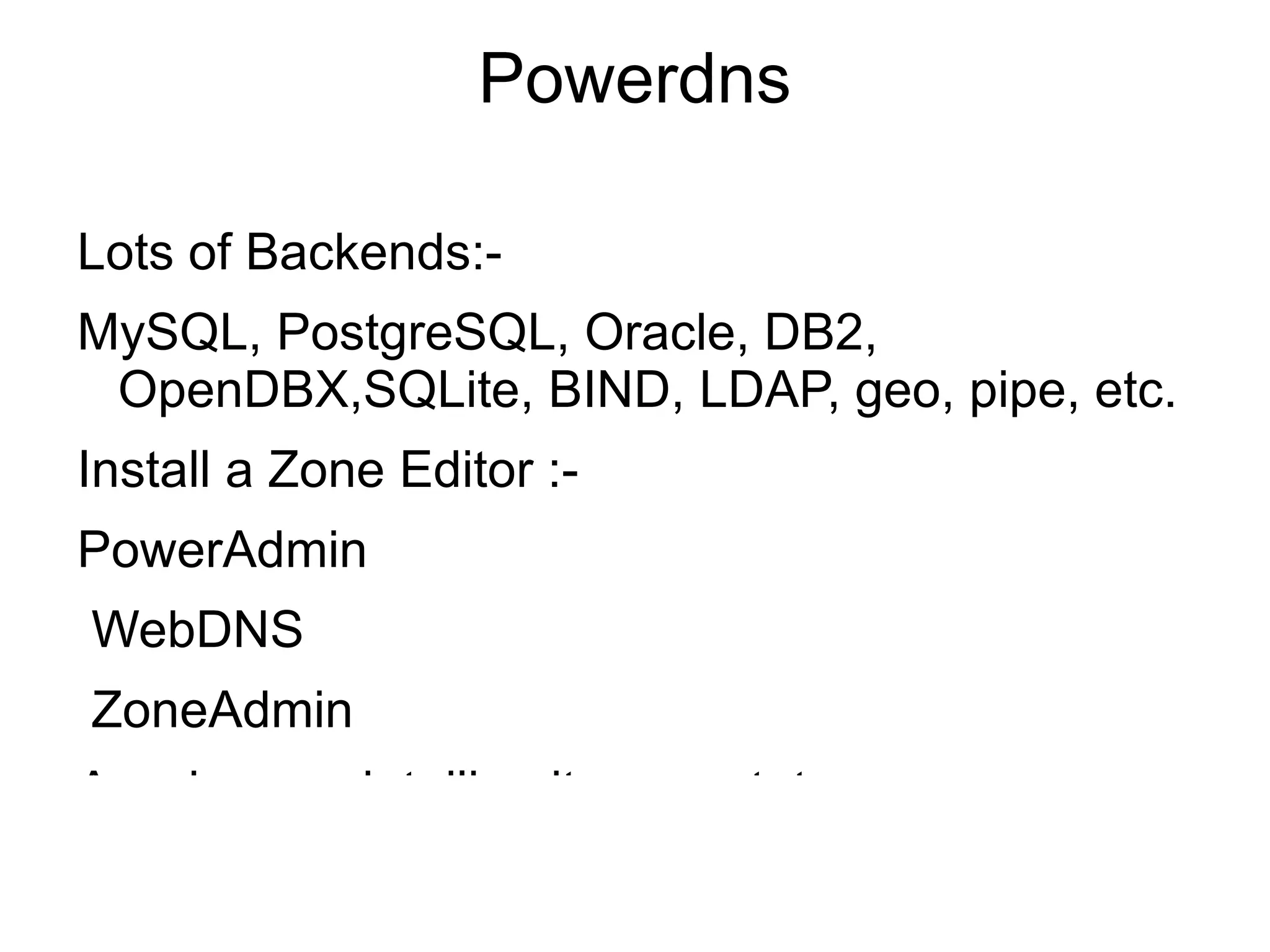 Powerdns

Lots of Backends:-
MySQL, PostgreSQL, Oracle, DB2,
 OpenDBX,SQLite, BIND, LDAP, geo, pipe, etc.
Install a Zone Editor :-
PowerAdmin
WebDNS
ZoneAdmin
A webpage detailing its own stats.
 