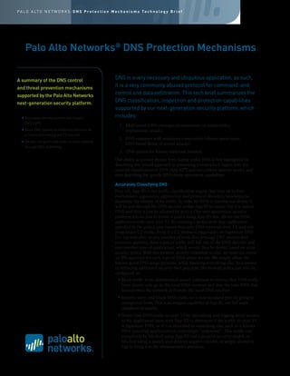 A summary of the DNS control
and threat prevention mechanisms
supported by the Palo Alto Networks
next-generation security platform.
DNS is a very necessary and ubiquitous application, as such,
it is a very commonly abused protocol for command-and-
control and data exfiltration. This tech brief summarizes the
DNS classification, inspection and protection capabilities
supported by our next-generation security platform, which
includes:
1.	 Malformed DNS messages (symptomatic of vulnerability
exploitation attack).
2.	 DNS responses with suspicious composition (abused query types,
DNS-based denial of service attacks).
3.	 DNS queries for known malicious domains.
Our ability to prevent threats from hiding within DNS is best highlighted by
describing our overall approach to preventing threats which begins with the
accurate classification of DNS (App-ID™
) and our positive security model, and
then describing the specific DNS threat prevention capabilities.
Accurately Classifying DNS
First off, App-ID is our traffic classification engine that uses up to four
mechanisms (signatures, application and protocol decoders, heuristics) to
determine the identity of the traffic. In order for DNS to traverse our device, it
will be sent through the DNS decoder within App-ID to ensure that it is indeed
DNS and then it can be allowed by policy. Our next-generation security
platform allows you to create a policy using App-ID that allows the DNS
application only over port 53. By creating a policy with that application
specified in the policy, you ensure that only DNS traverses over 53, and not
proprietary C2 traffic. Even if a C2 protocol piggybacks on legitimate DNS
(i.e. tcp-over-dns, or any number of tools that leverage TXT records and
recursive queries), these types of traffic will fall out of the DNS decoder and
into another type of application, which would then be denied based on your
security policy. With this positive security (whitelist) model, we need not create
an IPS signature for each type of DNS abuse we see. We simply allow the
known good DNS usage patterns, while blocking everything else. As a means
of enforcing additional security-best practices, the firewall policy can also be
configured to:
• Block traffic from unauthorized source addresses to enforce that DNS traffic
from clients only go to the local DNS resolver, and that the only DNS that
leaves/enters the network is from/to the local DNS resolver.
• Identify, alert, and block DNS traffic on a non-standard port or going to
unexpected hosts. This is an integral capability of App-ID, our full stack
classification engine.
• Detect non-DNS traffic on port 53 by identifying and logging every session
at the application layer with App-ID to determine if the traffic on port 53
is legitimate DNS, or if it is identified as something else, such as a known
DNS tunneling application or even simply “unknown”. This traffic can
proactively be blocked using App-ID and a positive security model, or
blocked using a search-and-destroy negative model, or simply alerted in
logs to bring it to the administrator’s attention.
Palo Alto Networks®
DNS Protection Mechanisms
•	Accurately identify, control and inspect
DNS traffic.
•	Block DNS queries to malicious domains as
a means of breaking the C2 channel.
•	Identify compromised hosts on your network
through DNS sinkholing.
P A L O A LT O N E T W O R K S : D N S P r o t e c t i o n M e c h a n i s m s Te c h n o l o g y B r i e f
 