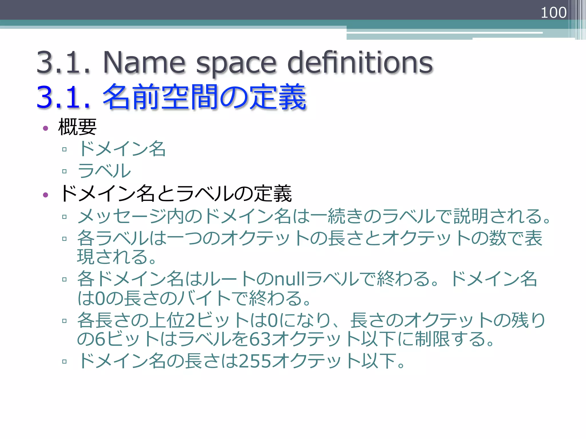 100


3.1.  Name  space  deﬁnitions
3.1.  名前空間の定義
•  概要
 ▫  ドメイン名
 ▫  ラベル
•  ドメイン名とラベルの定義
 ▫  メッセージ内のドメイン名は⼀一続きのラベルで説明される。
 ▫  各ラベルは⼀一つのオクテットの⻑⾧長さとオクテットの数で表
    現される。
 ▫  各ドメイン名はルートのnullラベルで終わる。ドメイン名
    は0の⻑⾧長さのバイトで終わる。
 ▫  各⻑⾧長さの上位2ビットは0になり、⻑⾧長さのオクテットの残り
    の6ビットはラベルを63オクテット以下に制限する。
 ▫  ドメイン名の⻑⾧長さは255オクテット以下。
 