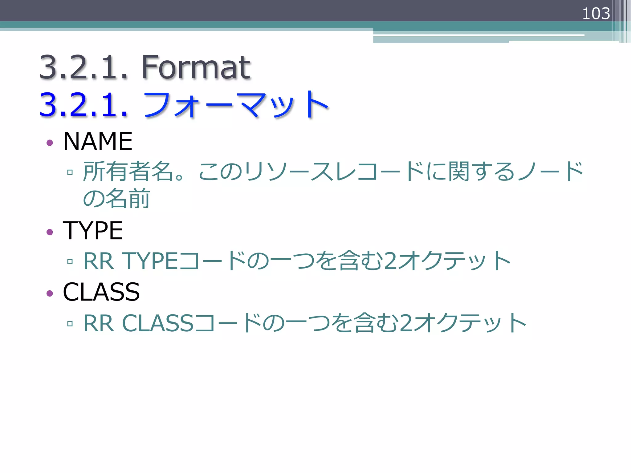 103


3.2.1.  Format
3.2.1.  フォーマット
•  NAME
 ▫  所有者名。このリソースレコードに関するノード
    の名前
•  TYPE
 ▫  RR  TYPEコードの⼀一つを含む2オクテット
•  CLASS
 ▫  RR  CLASSコードの⼀一つを含む2オクテット
 