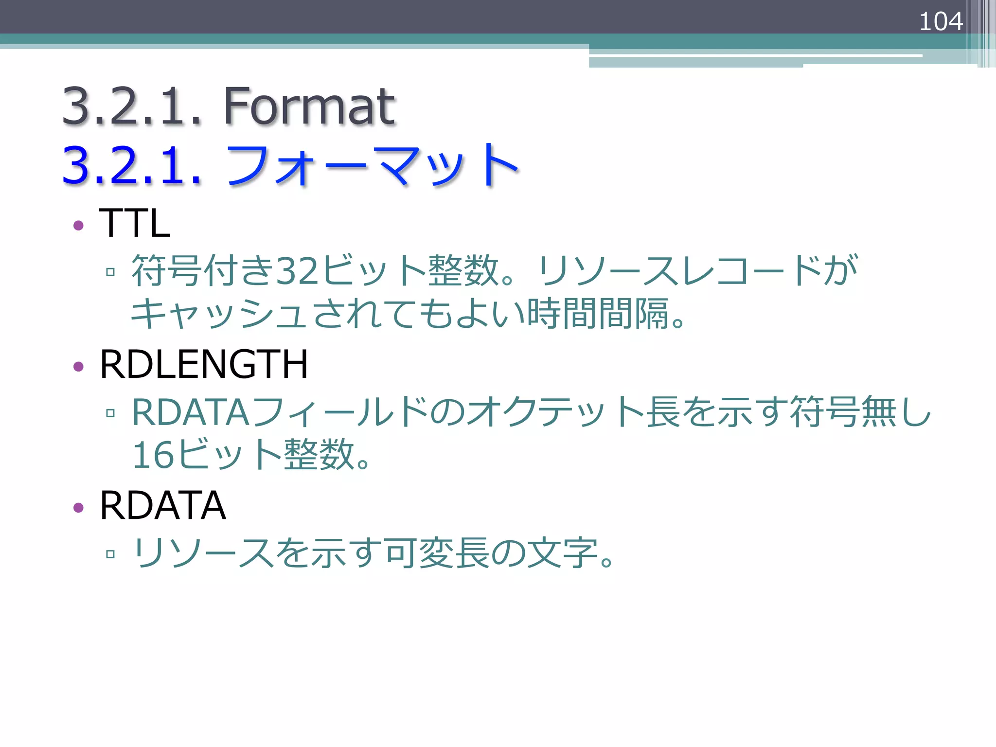 104


3.2.1.  Format
3.2.1.  フォーマット
•  TTL
  ▫  符号付き32ビット整数。リソースレコードが
     キャッシュされてもよい時間間隔。
•  RDLENGTH
  ▫  RDATAフィールドのオクテット⻑⾧長を⽰示す符号無し
     16ビット整数。
•  RDATA
  ▫  リソースを⽰示す可変⻑⾧長の⽂文字。
 