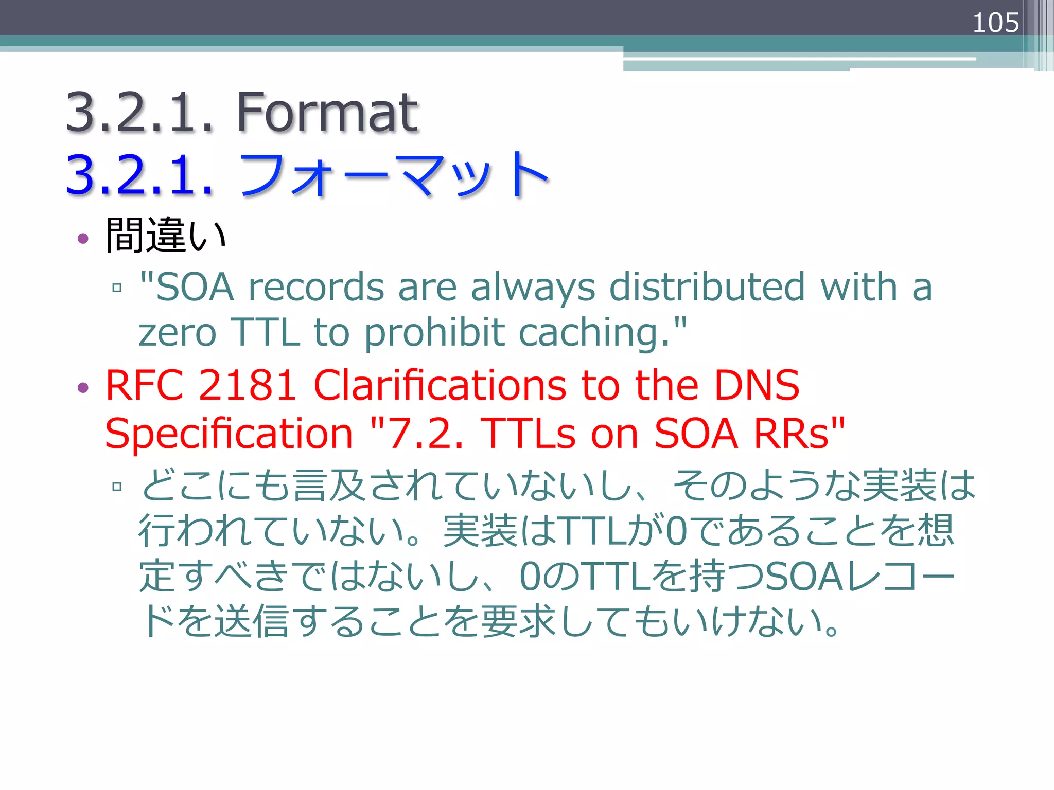 105


3.2.1.  Format
3.2.1.  フォーマット
•  間違い
 ▫  "SOA  records  are  always  distributed  with  a  
    zero  TTL  to  prohibit  caching."
•  RFC  2181  Clariﬁcations  to  the  DNS  
   Speciﬁcation  "7.2.  TTLs  on  SOA  RRs"
 ▫  どこにも⾔言及されていないし、そのような実装は
    ⾏行行われていない。実装はTTLが0であることを想
    定すべきではないし、0のTTLを持つSOAレコー
    ドを送信することを要求してもいけない。
 