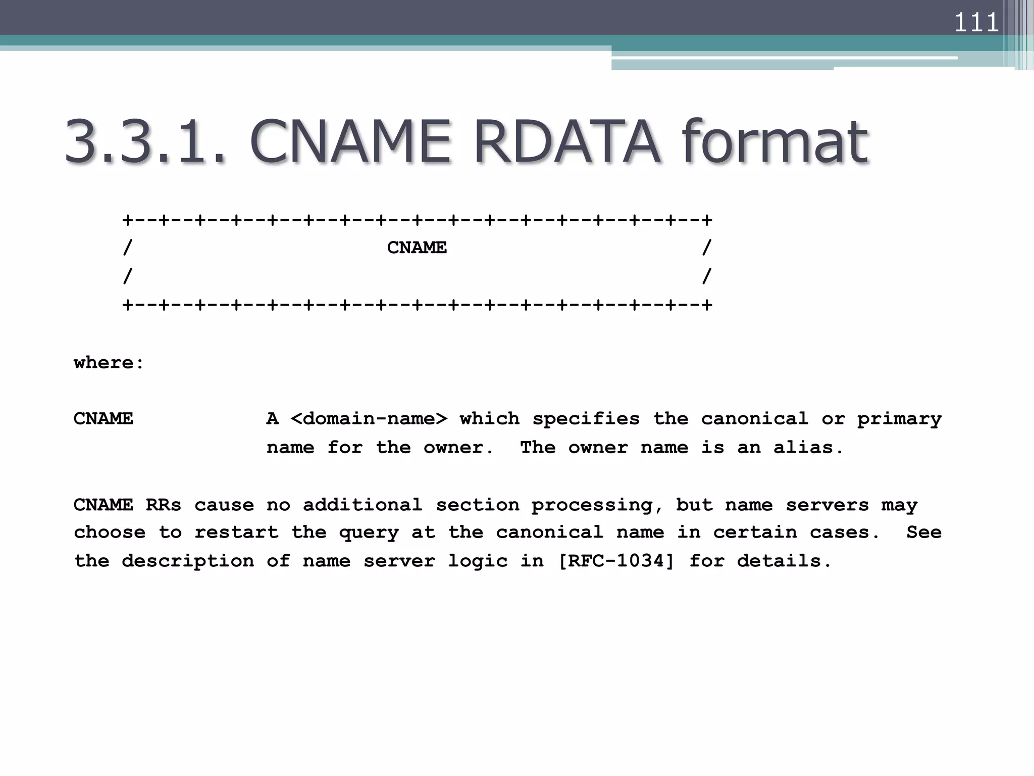 111




3.3.1.  CNAME  RDATA  format
    +--+--+--+--+--+--+--+--+--+--+--+--+--+--+--+--+
    /                     CNAME                     /
    /                                               /
    +--+--+--+--+--+--+--+--+--+--+--+--+--+--+--+--+

where:

CNAME           A <domain-name> which specifies the canonical or primary
                name for the owner. The owner name is an alias.

CNAME RRs cause no additional section processing, but name servers may
choose to restart the query at the canonical name in certain cases. See
the description of name server logic in [RFC-1034] for details.
 