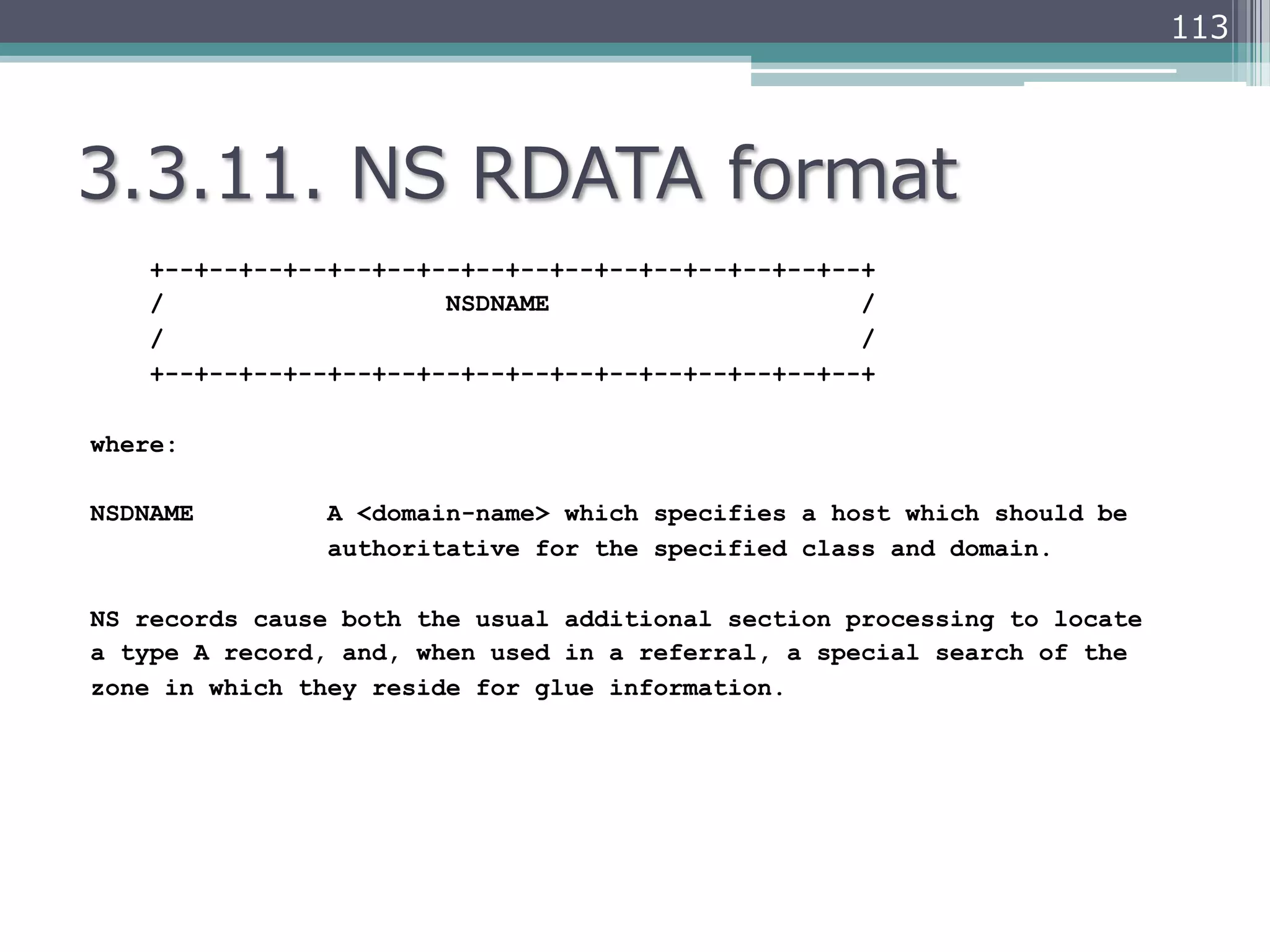 113




3.3.11.  NS  RDATA  format
    +--+--+--+--+--+--+--+--+--+--+--+--+--+--+--+--+
    /                   NSDNAME                     /
    /                                               /
    +--+--+--+--+--+--+--+--+--+--+--+--+--+--+--+--+

where:

NSDNAME         A <domain-name> which specifies a host which should be
                authoritative for the specified class and domain.

NS records cause both the usual additional section processing to locate
a type A record, and, when used in a referral, a special search of the
zone in which they reside for glue information.
 
