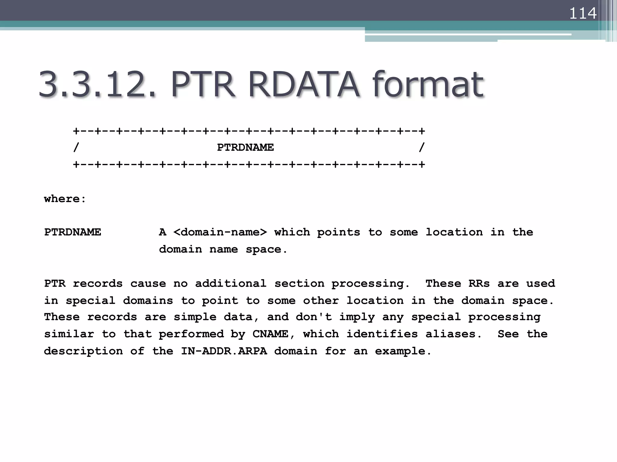 114




3.3.12.  PTR  RDATA  format
    +--+--+--+--+--+--+--+--+--+--+--+--+--+--+--+--+
    /                   PTRDNAME                    /
    +--+--+--+--+--+--+--+--+--+--+--+--+--+--+--+--+

where:

PTRDNAME        A <domain-name> which points to some location in the
                domain name space.

PTR records cause no additional section processing. These RRs are used
in special domains to point to some other location in the domain space.
These records are simple data, and don't imply any special processing
similar to that performed by CNAME, which identifies aliases. See the
description of the IN-ADDR.ARPA domain for an example.
 