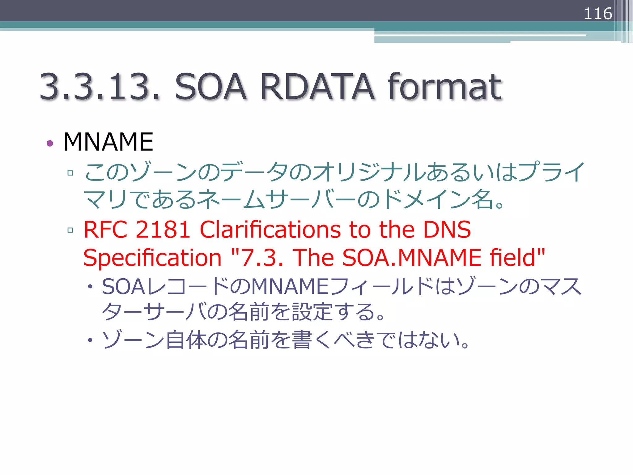 116




3.3.13.  SOA  RDATA  format
•  MNAME
 ▫  このゾーンのデータのオリジナルあるいはプライ
    マリであるネームサーバーのドメイン名。
 ▫  RFC  2181  Clariﬁcations  to  the  DNS  
    Speciﬁcation  "7.3.  The  SOA.MNAME  ﬁeld"
   –  SOAレコードのMNAMEフィールドはゾーンのマス
       ターサーバの名前を設定する。
   –  ゾーン⾃自体の名前を書くべきではない。
 