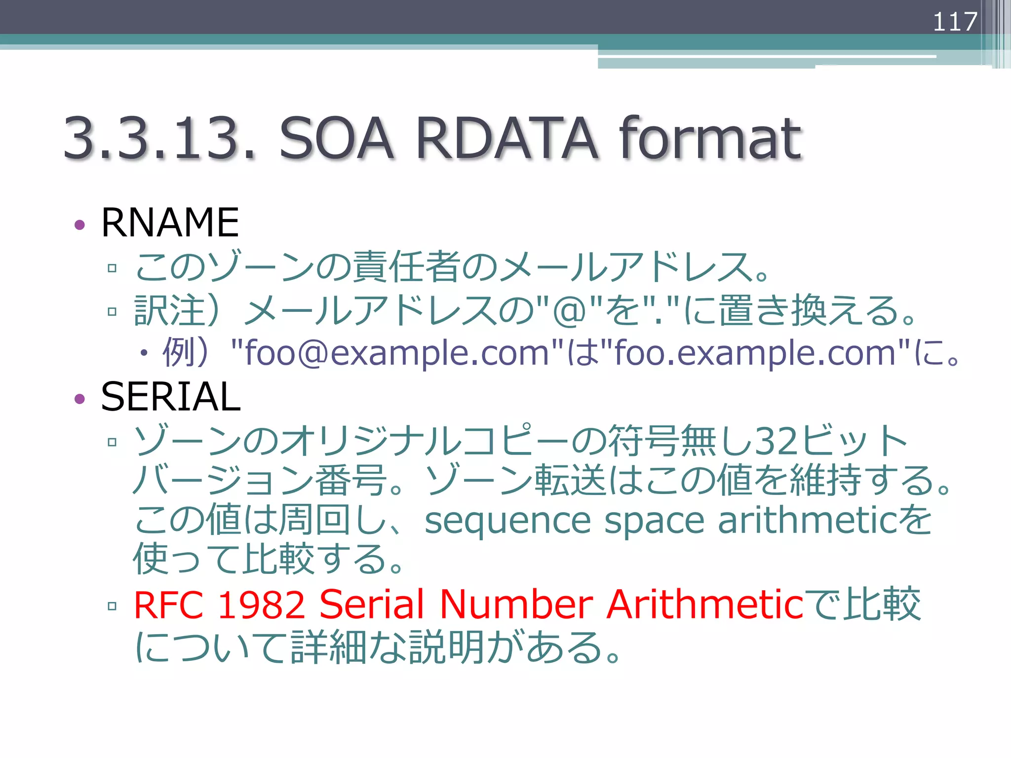 117




3.3.13.  SOA  RDATA  format
•  RNAME
 ▫  このゾーンの責任者のメールアドレス。
 ▫  訳注）メールアドレスの"@"を"."に置き換える。
   –  例例）"foo@example.com"は"foo.example.com"に。
•  SERIAL
 ▫  ゾーンのオリジナルコピーの符号無し32ビット
    バージョン番号。ゾーン転送はこの値を維持する。
    この値は周回し、sequence  space  arithmeticを
    使って⽐比較する。
 ▫  RFC  1982  Serial  Number  Arithmeticで⽐比較
   について詳細な説明がある。
 
