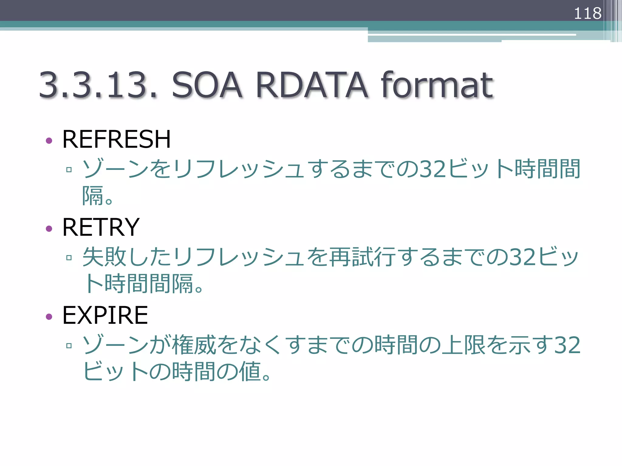 118




3.3.13.  SOA  RDATA  format
•  REFRESH
 ▫  ゾーンをリフレッシュするまでの32ビット時間間
    隔。
•  RETRY
 ▫  失敗したリフレッシュを再試⾏行行するまでの32ビッ
    ト時間間隔。
•  EXPIRE
 ▫  ゾーンが権威をなくすまでの時間の上限を⽰示す32
    ビットの時間の値。
 