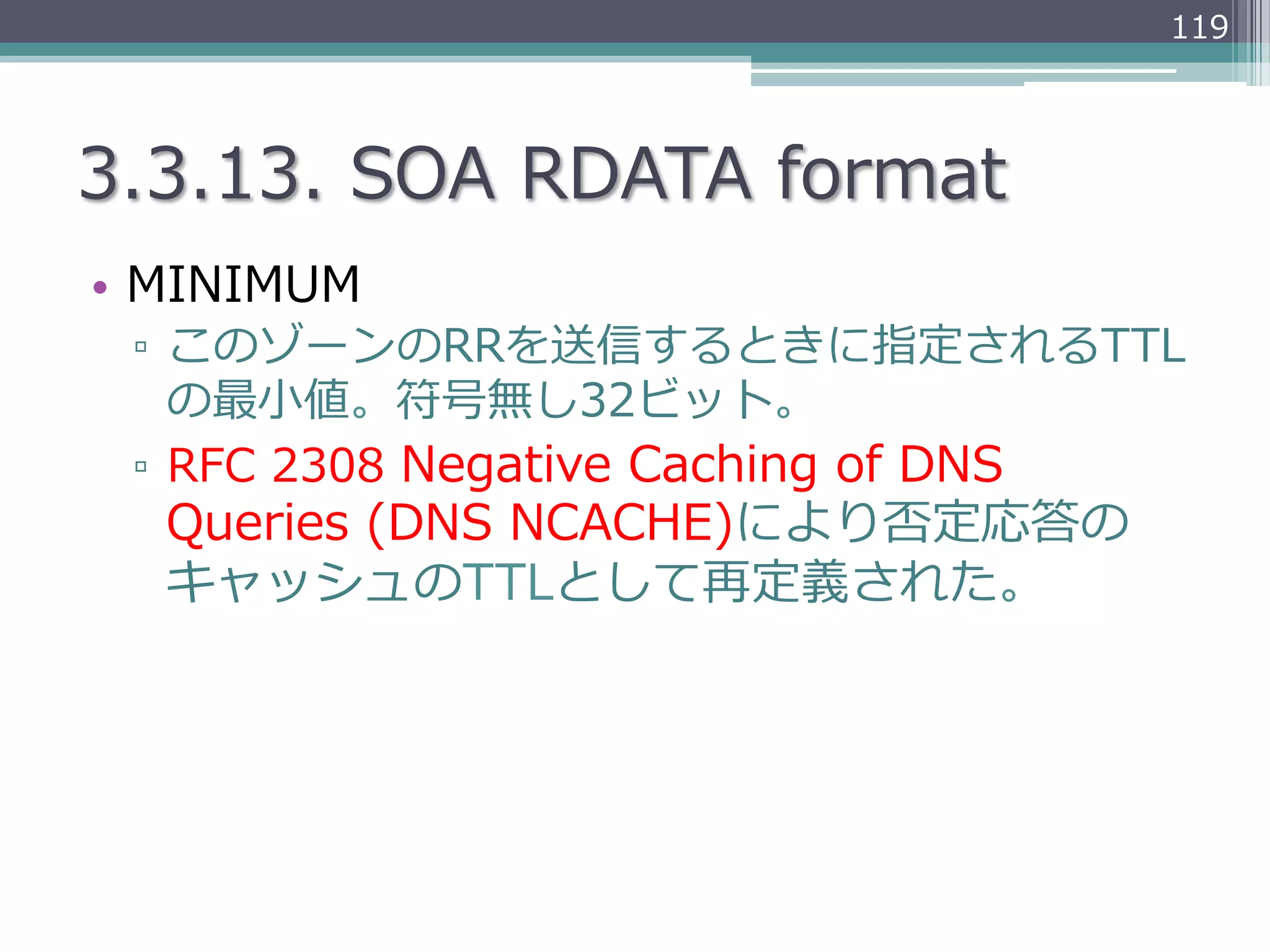 119




3.3.13.  SOA  RDATA  format
•  MINIMUM
 ▫  このゾーンのRRを送信するときに指定されるTTL
    の最⼩小値。符号無し32ビット。
 ▫  RFC  2308  Negative  Caching  of  DNS  
  Queries  (DNS  NCACHE)により否定応答の
  キャッシュのTTLとして再定義された。
 