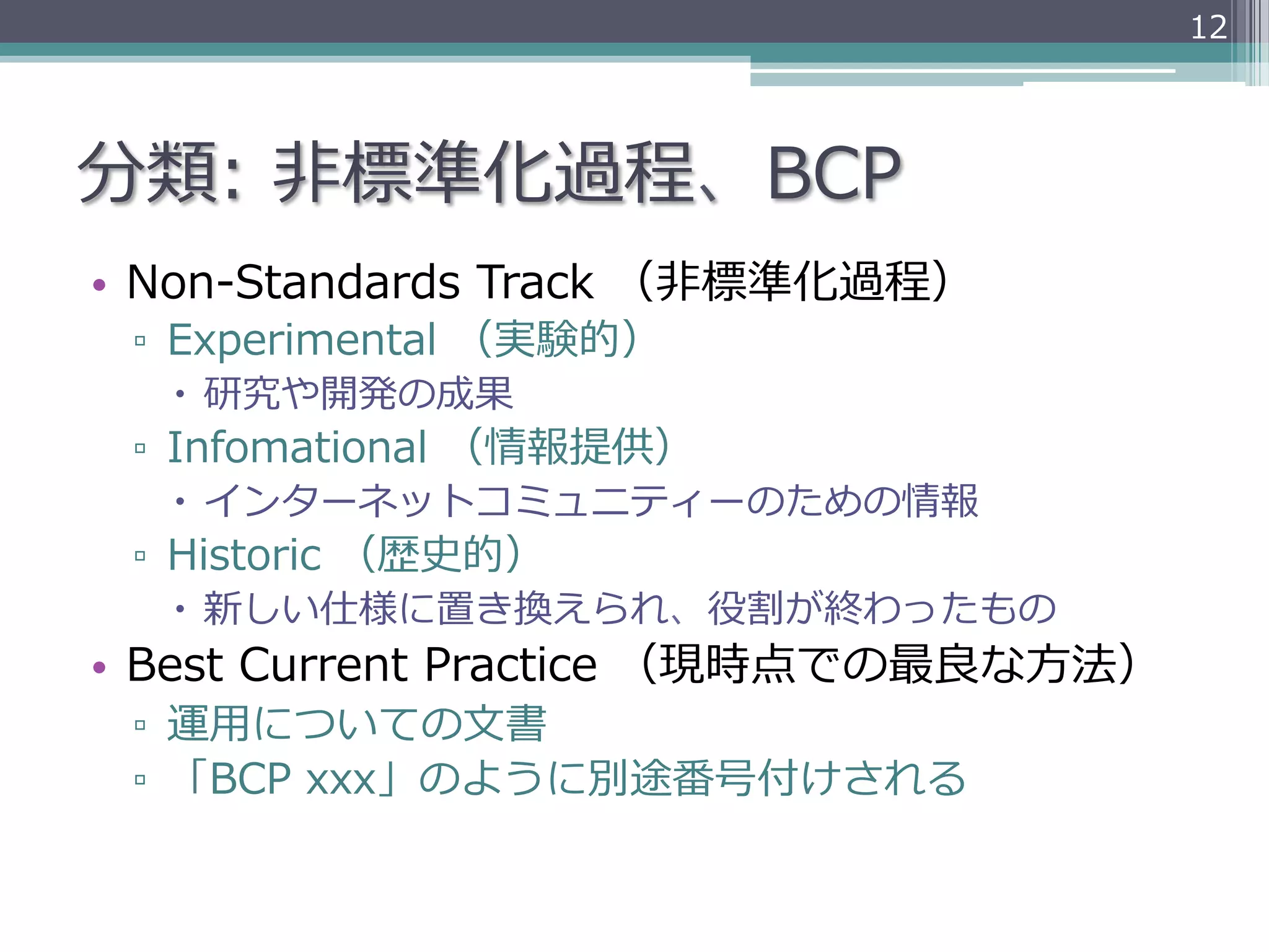 12




分類:  ⾮非標準化過程、BCP
•  Non-‐‑‒Standards  Track  （⾮非標準化過程）
 ▫  Experimental  （実験的）
   –  研究や開発の成果
 ▫  Infomational  （情報提供）
   –  インターネットコミュニティーのための情報
 ▫  Historic  （歴史的）
   –  新しい仕様に置き換えられ、役割が終わったもの
•  Best  Current  Practice  （現時点での最良良な⽅方法）
 ▫  運⽤用についての⽂文書
 ▫  「BCP  xxx」のように別途番号付けされる
 