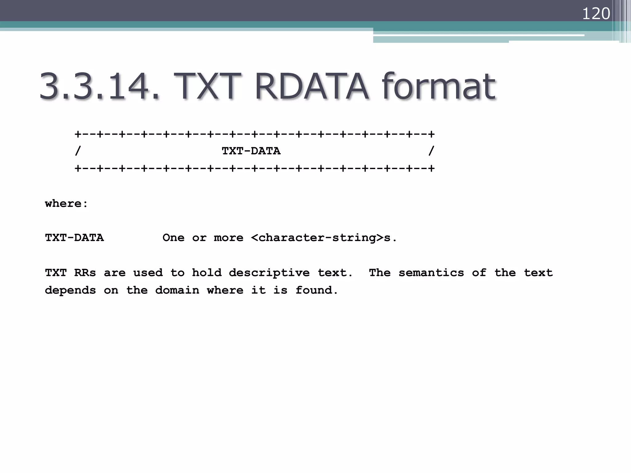 120




3.3.14.  TXT  RDATA  format
    +--+--+--+--+--+--+--+--+--+--+--+--+--+--+--+--+
    /                   TXT-DATA                    /
    +--+--+--+--+--+--+--+--+--+--+--+--+--+--+--+--+

where:

TXT-DATA        One or more <character-string>s.

TXT RRs are used to hold descriptive text.   The semantics of the text
depends on the domain where it is found.
 