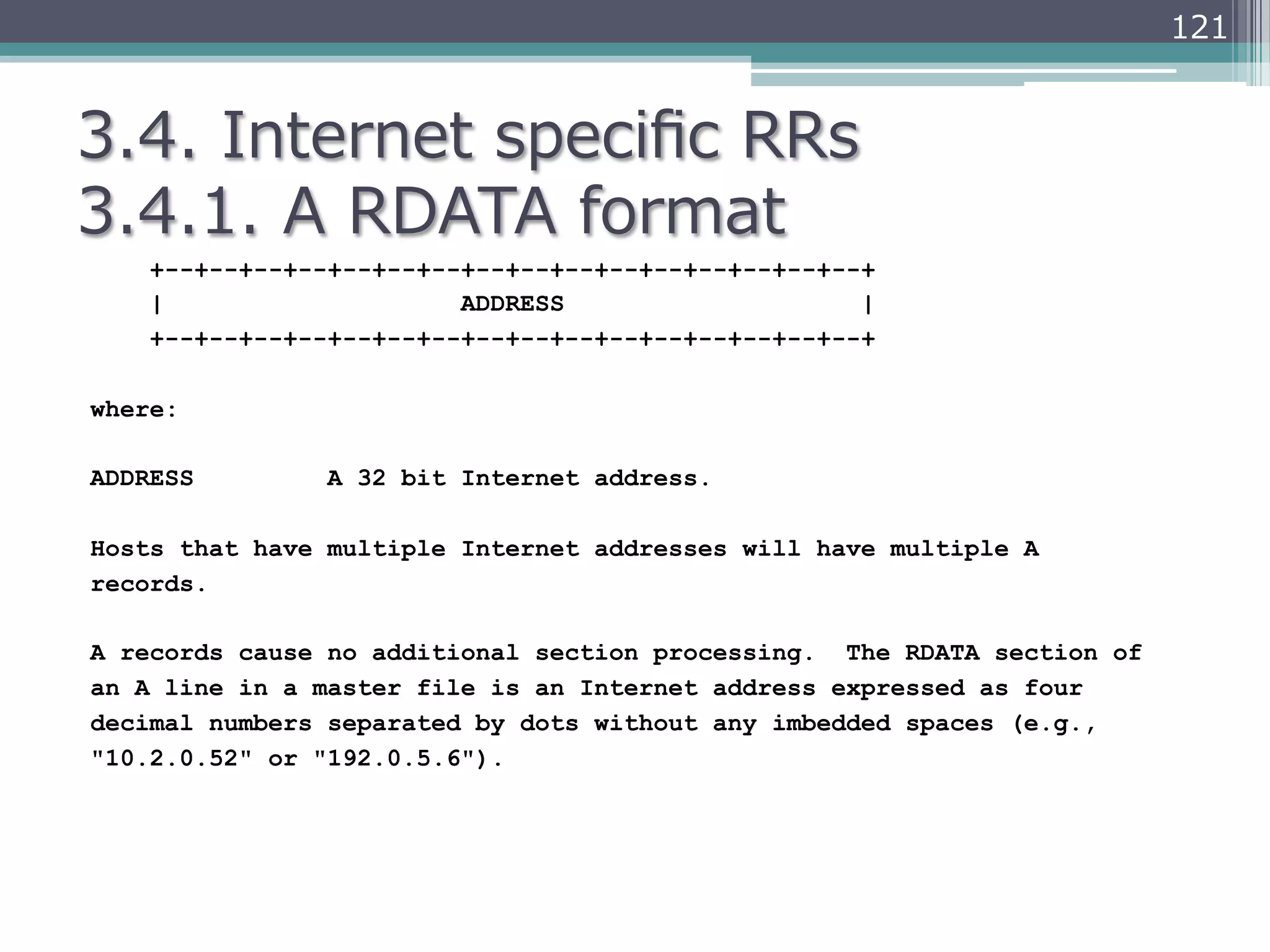 121


3.4.  Internet  speciﬁc  RRs
3.4.1.  A  RDATA  format
    +--+--+--+--+--+--+--+--+--+--+--+--+--+--+--+--+
    |                    ADDRESS                    |
    +--+--+--+--+--+--+--+--+--+--+--+--+--+--+--+--+

where:

ADDRESS         A 32 bit Internet address.

Hosts that have multiple Internet addresses will have multiple A
records.

A records cause no additional section processing. The RDATA section of
an A line in a master file is an Internet address expressed as four
decimal numbers separated by dots without any imbedded spaces (e.g.,
"10.2.0.52" or "192.0.5.6").
 