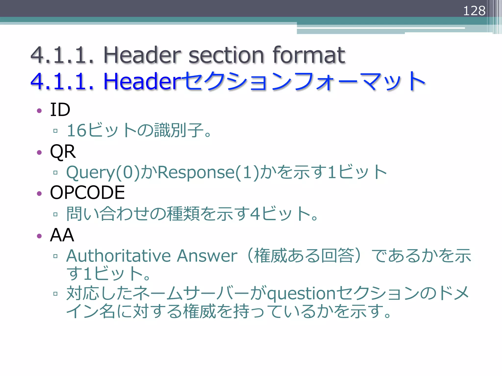 128


4.1.1.  Header  section  format
4.1.1.  Headerセクションフォーマット
•  ID
  ▫  16ビットの識識別⼦子。
•  QR
  ▫  Query(0)かResponse(1)かを⽰示す1ビット
•  OPCODE
  ▫  問い合わせの種類を⽰示す4ビット。
•  AA
  ▫  Authoritative  Answer（権威ある回答）であるかを⽰示
     す1ビット。
  ▫  対応したネームサーバーがquestionセクションのドメ
     イン名に対する権威を持っているかを⽰示す。
 