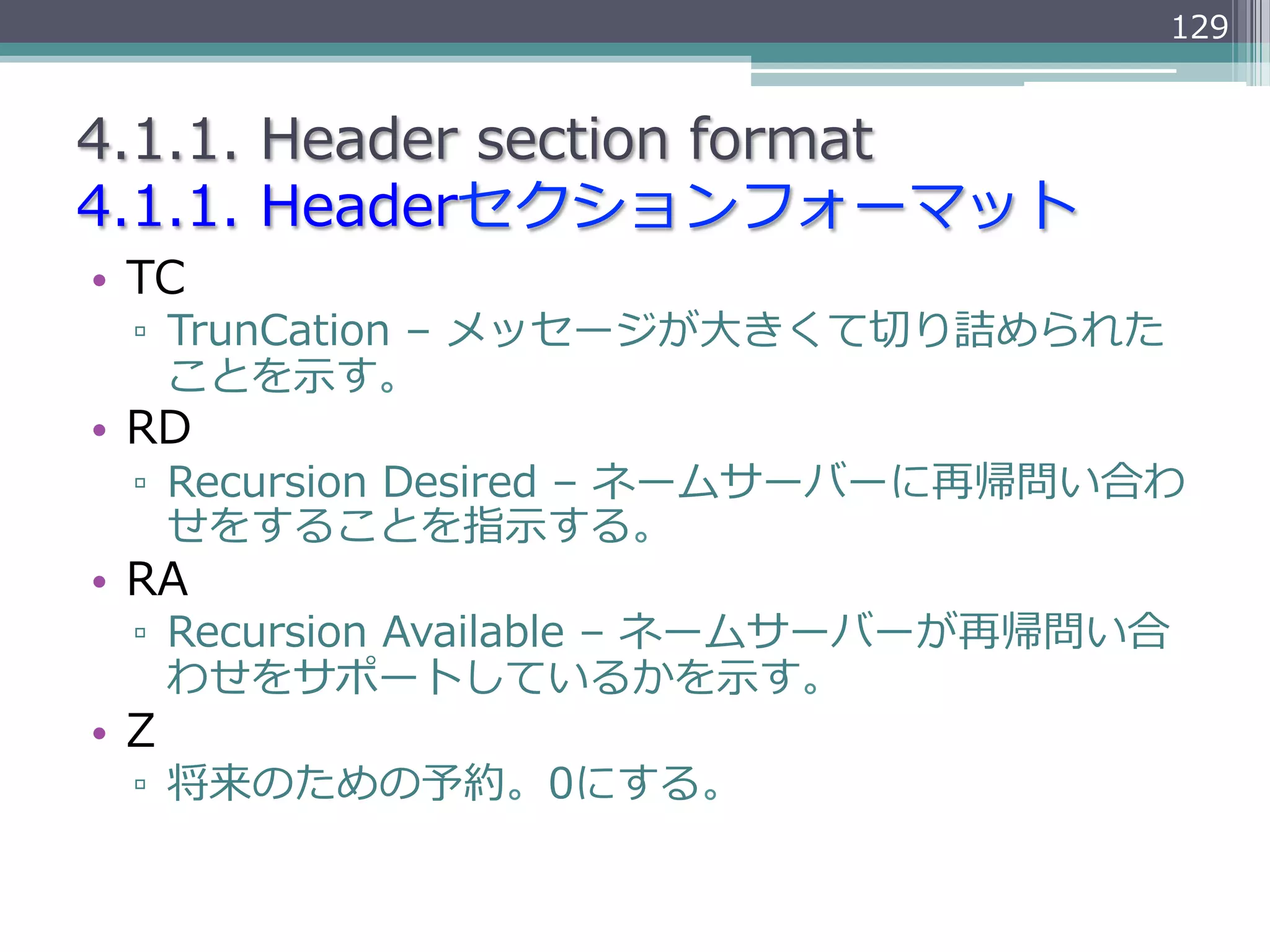129


4.1.1.  Header  section  format
4.1.1.  Headerセクションフォーマット
•  TC
  ▫  TrunCation  –  メッセージが⼤大きくて切切り詰められた
     ことを⽰示す。
•  RD
  ▫  Recursion  Desired  –  ネームサーバーに再帰問い合わ
     せをすることを指⽰示する。
•  RA
  ▫  Recursion  Available  –  ネームサーバーが再帰問い合
     わせをサポートしているかを⽰示す。
•  Z
  ▫  将来のための予約。0にする。
 